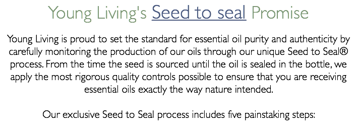 Young Living's Seed to seal Promise Young Living is proud to set the standard for essential oil purity and authenticity by carefully monitoring the production of our oils through our unique Seed to Seal® process. From the time the seed is sourced until the oil is sealed in the bottle, we apply the most rigorous quality controls possible to ensure that you are receiving essential oils exactly the way nature intended. Our exclusive Seed to Seal process includes five painstaking steps:
