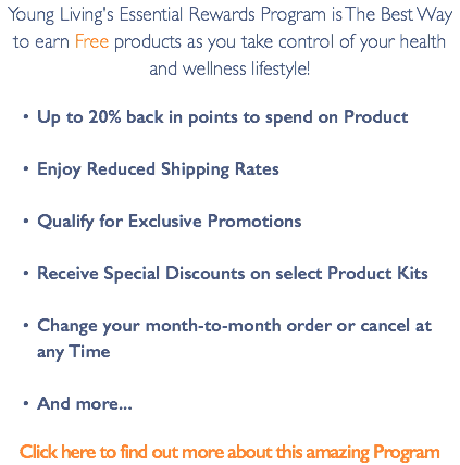 Young Living's Essential Rewards Program is The Best Way to earn Free products as you take control of your health and wellness lifestyle! Up to 20% back in points to spend on Product Enjoy Reduced Shipping Rates Qualify for Exclusive Promotions Receive Special Discounts on select Product Kits Change your month-to-month order or cancel at any Time And more... Click here to find out more about this amazing Program