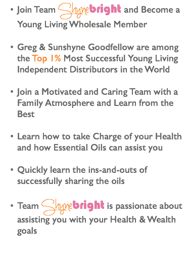 Join Team Shynebright and Become a Young Living Wholesale Member Greg & Sunshyne Goodfellow are among the Top 1% Most Successful Young Living Independent Distributors in the World Join a Motivated and Caring Team with a Family Atmosphere and Learn from the Best Learn how to take Charge of your Health and how Essential Oils can assist you Quickly learn the ins-and-outs of successfully sharing the oils Team Shynebright is passionate about assisting you with your Health & Wealth goals 