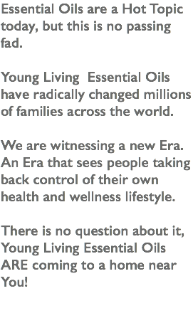 Essential Oils are a Hot Topic today, but this is no passing fad. Young Living Essential Oils have radically changed millions of families across the world. We are witnessing a new Era. An Era that sees people taking back control of their own health and wellness lifestyle. There is no question about it, Young Living Essential Oils ARE coming to a home near You!