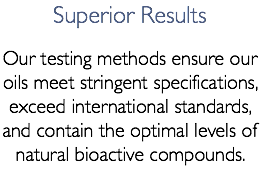 Superior Results Our testing methods ensure our oils meet stringent specifications, exceed international standards, and contain the optimal levels of natural bioactive compounds.
