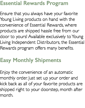 Essential Rewards Program Ensure that you always have your favorite Young Living products on hand with the convenience of Essential Rewards, where products are shipped hassle free from our door to yours! Available exclusively to Young Living Independent Distributors, the Essential Rewards program offers many benefits. Easy Monthly Shipments Enjoy the convenience of an automatic monthly order. Just set up your order and kick back as all of your favorite products are shipped right to your doorstep, month after month. 