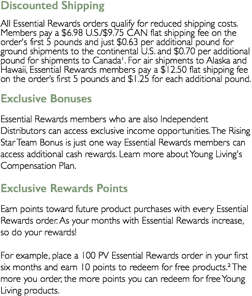 Discounted Shipping All Essential Rewards orders qualify for reduced shipping costs. Members pay a $6.98 U.S./$9.75 CAN flat shipping fee on the order's first 5 pounds and just $0.63 per additional pound for ground shipments to the continental U.S. and $0.70 per additional pound for shipments to Canada¹. For air shipments to Alaska and Hawaii, Essential Rewards members pay a $12.50 flat shipping fee on the order’s first 5 pounds and $1.25 for each additional pound. Exclusive Bonuses Essential Rewards members who are also Independent Distributors can access exclusive income opportunities. The Rising Star Team Bonus is just one way Essential Rewards members can access additional cash rewards. Learn more about Young Living's Compensation Plan. Exclusive Rewards Points Earn points toward future product purchases with every Essential Rewards order. As your months with Essential Rewards increase, so do your rewards! For example, place a 100 PV Essential Rewards order in your first six months and earn 10 points to redeem for free products.² The more you order, the more points you can redeem for free Young Living products.