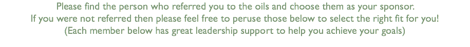 Please find the person who referred you to the oils and choose them as your sponsor. If you were not referred then please feel free to peruse those below to select the right fit for you! (Each member below has great leadership support to help you achieve your goals)